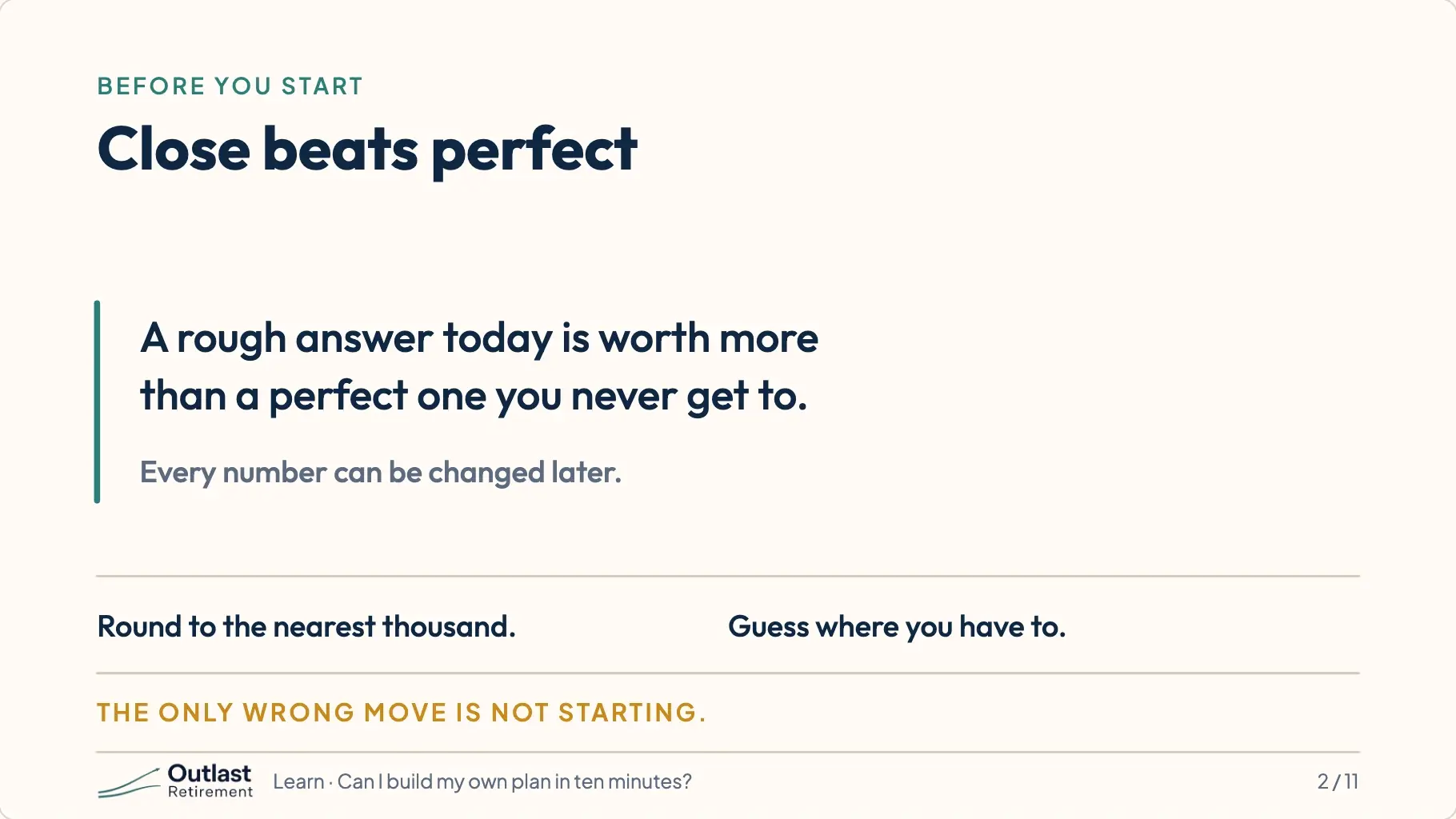 Close beats perfect. A rough answer today is worth more than a perfect one you never get to. Every number can be changed later; round to the nearest thousand and guess where you have to.